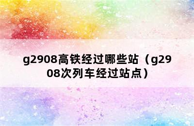 g2908高铁经过哪些站（g2908次列车经过站点）