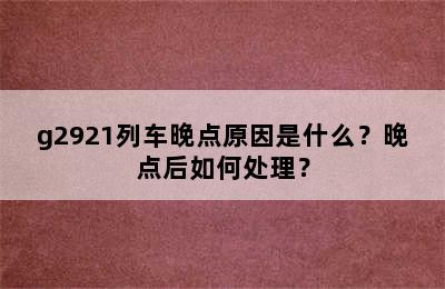 g2921列车晚点原因是什么？晚点后如何处理？