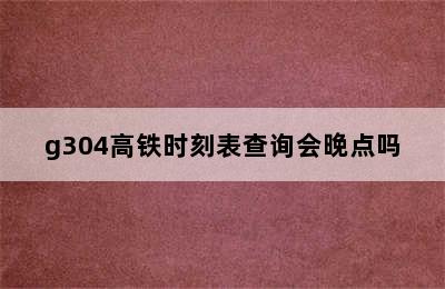 g304高铁时刻表查询会晚点吗