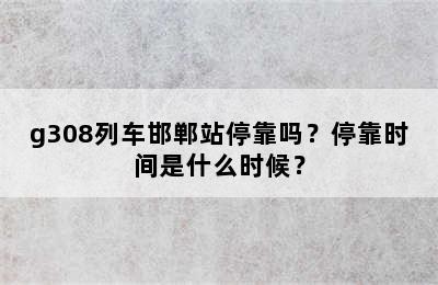 g308列车邯郸站停靠吗？停靠时间是什么时候？