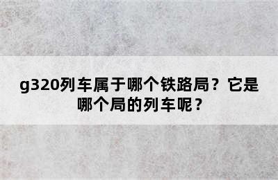 g320列车属于哪个铁路局？它是哪个局的列车呢？