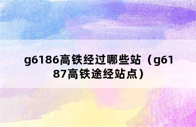 g6186高铁经过哪些站（g6187高铁途经站点）