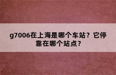 g7006在上海是哪个车站？它停靠在哪个站点？