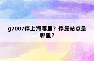 g7007停上海哪里？停靠站点是哪里？