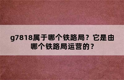 g7818属于哪个铁路局？它是由哪个铁路局运营的？