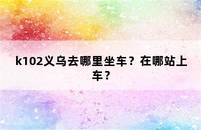 k102义乌去哪里坐车？在哪站上车？