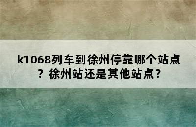 k1068列车到徐州停靠哪个站点？徐州站还是其他站点？