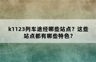 k1123列车途经哪些站点？这些站点都有哪些特色？