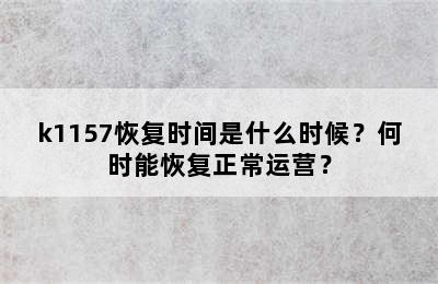 k1157恢复时间是什么时候？何时能恢复正常运营？