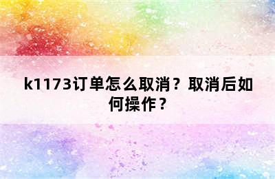 k1173订单怎么取消？取消后如何操作？