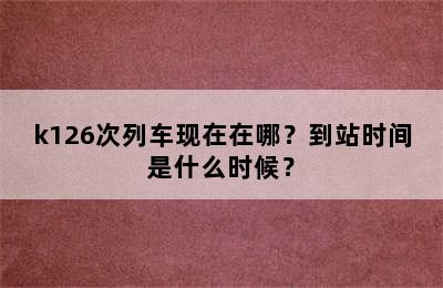 k126次列车现在在哪？到站时间是什么时候？