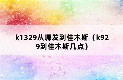 k1329从哪发到佳木斯（k929到佳木斯几点）