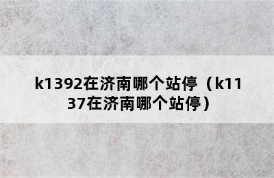 k1392在济南哪个站停（k1137在济南哪个站停）