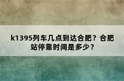 k1395列车几点到达合肥？合肥站停靠时间是多少？