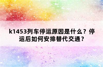 k1453列车停运原因是什么？停运后如何安排替代交通？