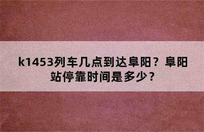 k1453列车几点到达阜阳？阜阳站停靠时间是多少？