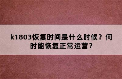 k1803恢复时间是什么时候？何时能恢复正常运营？