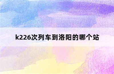 k226次列车到洛阳的哪个站