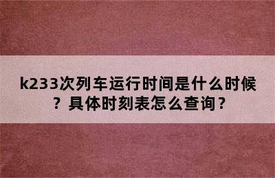 k233次列车运行时间是什么时候？具体时刻表怎么查询？