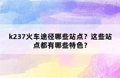 k237火车途径哪些站点？这些站点都有哪些特色？