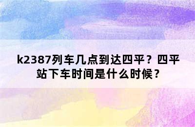 k2387列车几点到达四平？四平站下车时间是什么时候？