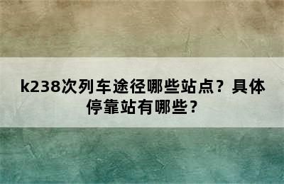 k238次列车途径哪些站点？具体停靠站有哪些？