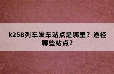 k258列车发车站点是哪里？途径哪些站点？