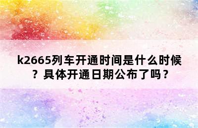 k2665列车开通时间是什么时候？具体开通日期公布了吗？