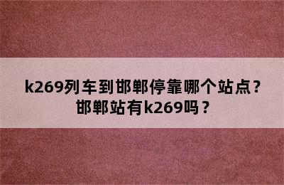 k269列车到邯郸停靠哪个站点？邯郸站有k269吗？