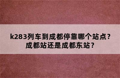 k283列车到成都停靠哪个站点？成都站还是成都东站？