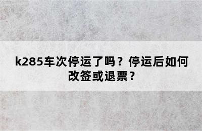 k285车次停运了吗？停运后如何改签或退票？