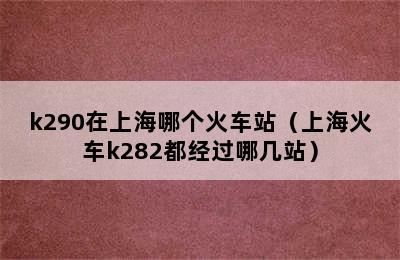 k290在上海哪个火车站（上海火车k282都经过哪几站）