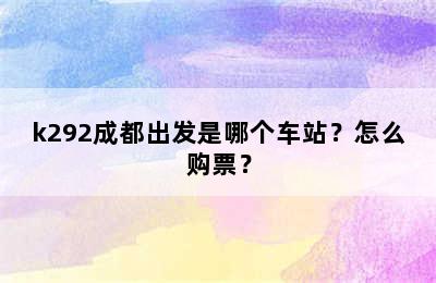 k292成都出发是哪个车站？怎么购票？
