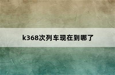 k368次列车现在到哪了