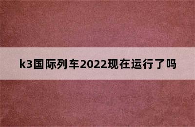 k3国际列车2022现在运行了吗