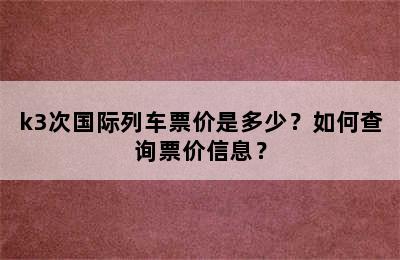 k3次国际列车票价是多少？如何查询票价信息？