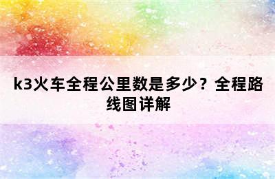 k3火车全程公里数是多少？全程路线图详解