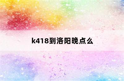 k418到洛阳晚点么