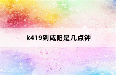 k419到咸阳是几点钟