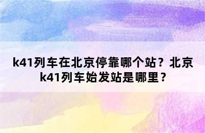 k41列车在北京停靠哪个站？北京k41列车始发站是哪里？