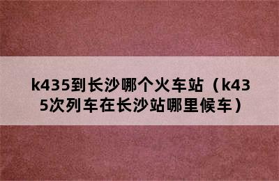 k435到长沙哪个火车站（k435次列车在长沙站哪里候车）