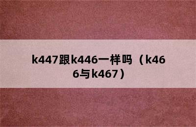 k447跟k446一样吗（k466与k467）