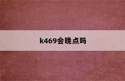 k469会晚点吗