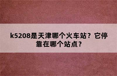 k5208是天津哪个火车站？它停靠在哪个站点？