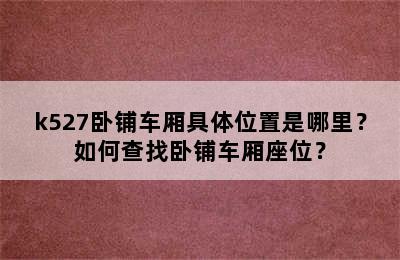 k527卧铺车厢具体位置是哪里？如何查找卧铺车厢座位？