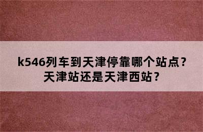 k546列车到天津停靠哪个站点？天津站还是天津西站？