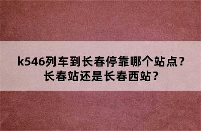 k546列车到长春停靠哪个站点？长春站还是长春西站？