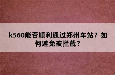 k560能否顺利通过郑州车站？如何避免被拦截？