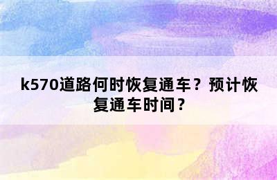 k570道路何时恢复通车？预计恢复通车时间？