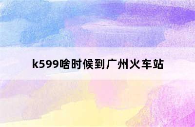 k599啥时候到广州火车站